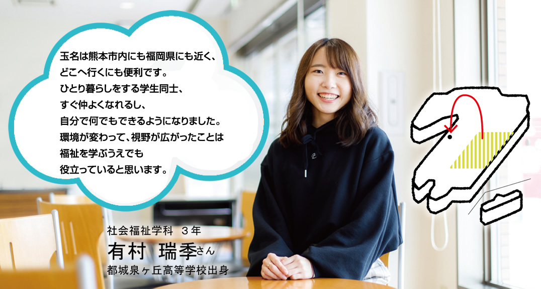 玉名は熊本市内にも福岡県にも近く、
どこへ行くにも便利です。ひとり暮らしをする学生同士、すぐ仲よくなれるし、自分で何でもできるようになりました。環境が変わって、視野が広がったことは福祉を学ぶうえでも役立っていると思います。