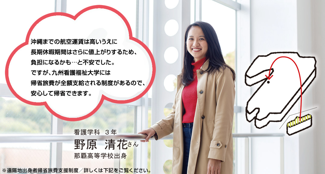 沖縄までの航空運賃は高いうえに長期休暇期間はさらに値上がりするため、負担になるかも…と不安でした。ですが、九州看護福祉大学には帰省旅費が全額支給される制度があるので、安心して帰省できます。