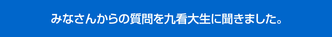 みなさんからの質問を九看大生に聞きました。